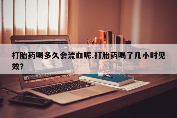 打胎药私人店购买微信打胎药喝多久会流血呢.打胎药喝了几小时见效？