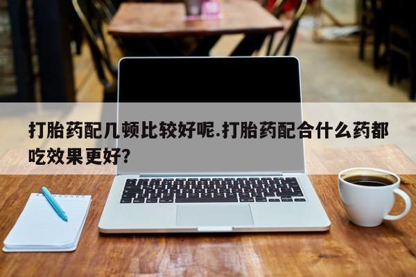 打胎药私人店购买微信打胎药配几顿比较好呢.打胎药配合什么药都吃效果更好？