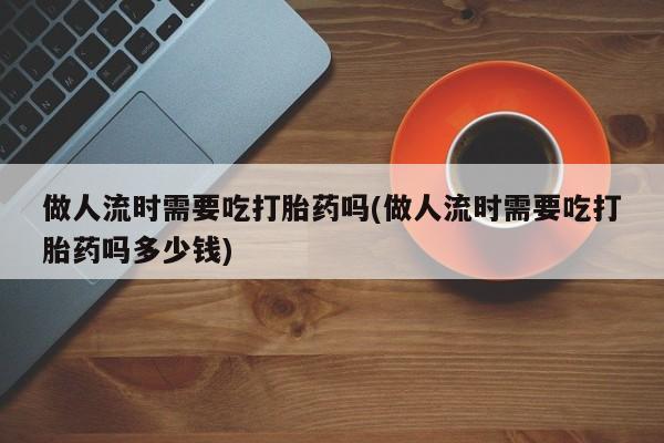 打胎药私人店购买微信做人流时需要吃打胎药吗(做人流时需要吃打胎药吗多少钱)