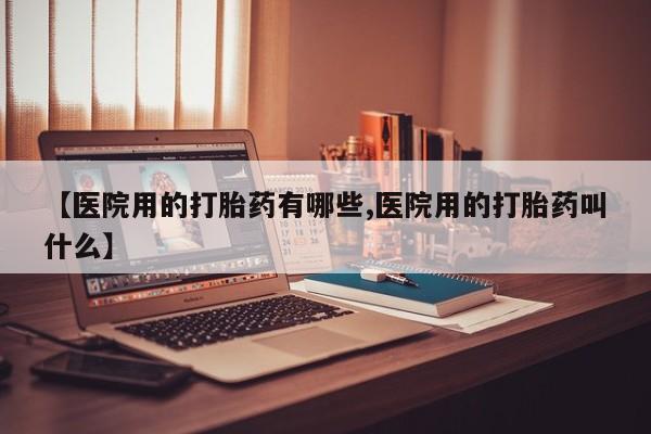 打胎药私人店购买微信【医院用的打胎药有哪些,医院用的打胎药叫什么】