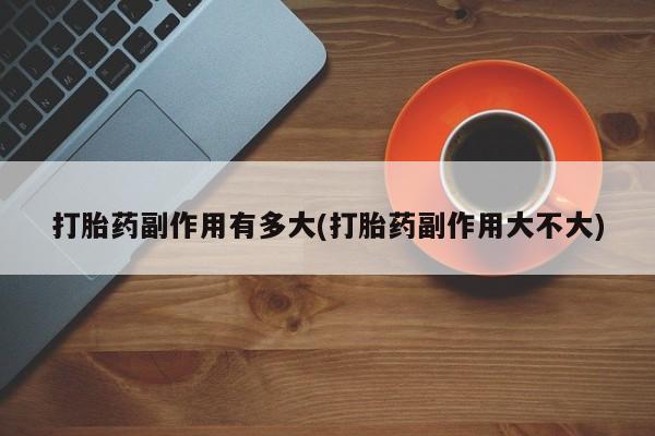 打胎药私人店购买微信打胎药副作用有多大(打胎药副作用大不大)