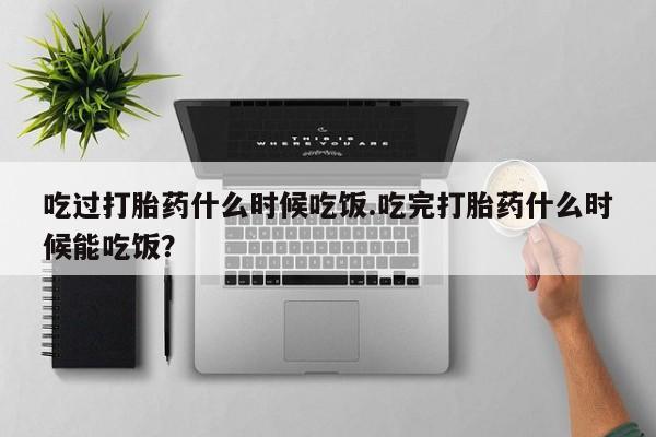打胎药私人店购买微信吃过打胎药什么时候吃饭.吃完打胎药什么时候能吃饭？