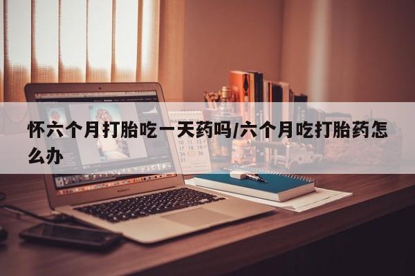 打胎药私人店购买微信怀六个月打胎吃一天药吗/六个月吃打胎药怎么办