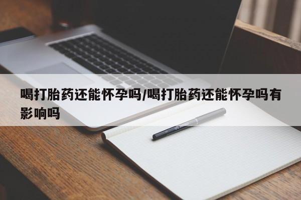 打胎药私人店购买微信喝打胎药还能怀孕吗/喝打胎药还能怀孕吗有影响吗