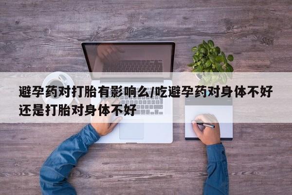 打胎药私人店购买微信避孕药对打胎有影响么/吃避孕药对身体不好还是打胎对身体不好