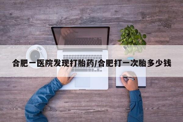 打胎药私人店购买微信合肥一医院发现打胎药/合肥打一次胎多少钱