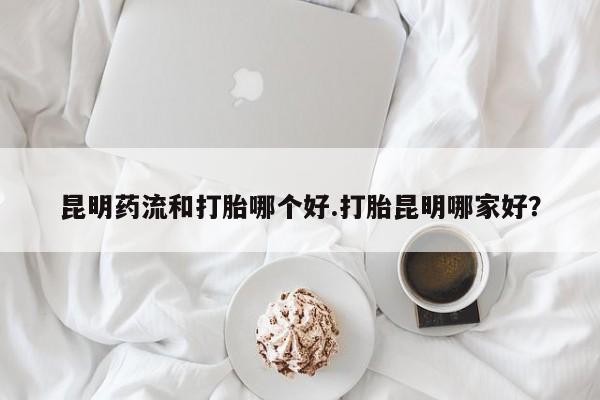 打胎药私人店购买微信昆明药流和打胎哪个好.打胎昆明哪家好？