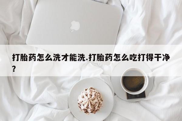 打胎药私人店购买微信打胎药怎么洗才能洗.打胎药怎么吃打得干净？