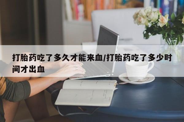 打胎药私人店购买微信打胎药吃了多久才能来血/打胎药吃了多少时间才出血
