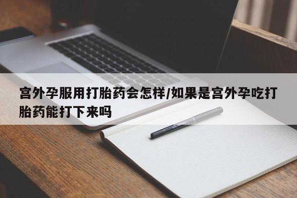 打胎药私人店购买微信宫外孕服用打胎药会怎样/如果是宫外孕吃打胎药能打下来吗