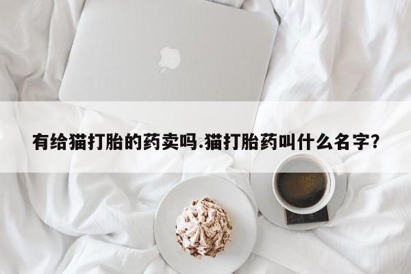打胎药私人店购买微信有给猫打胎的药卖吗.猫打胎药叫什么名字？