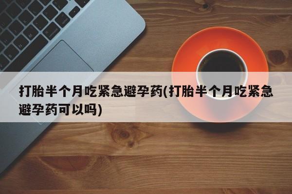 打胎药私人店购买微信打胎半个月吃紧急避孕药(打胎半个月吃紧急避孕药可以吗)